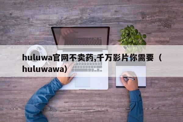 huluwa葫芦里不卖药千万你需要官方正版免费 葫芦娃正版平台画质对比